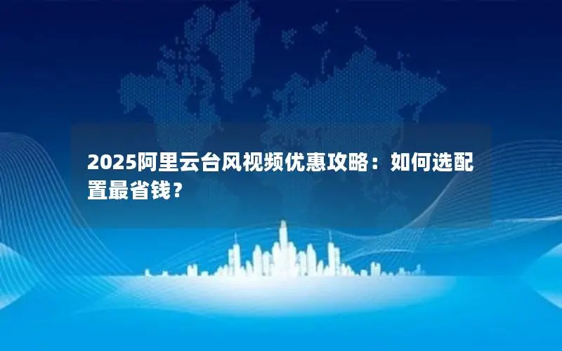 2025阿里云台风视频优惠攻略：如何选配置最省钱？