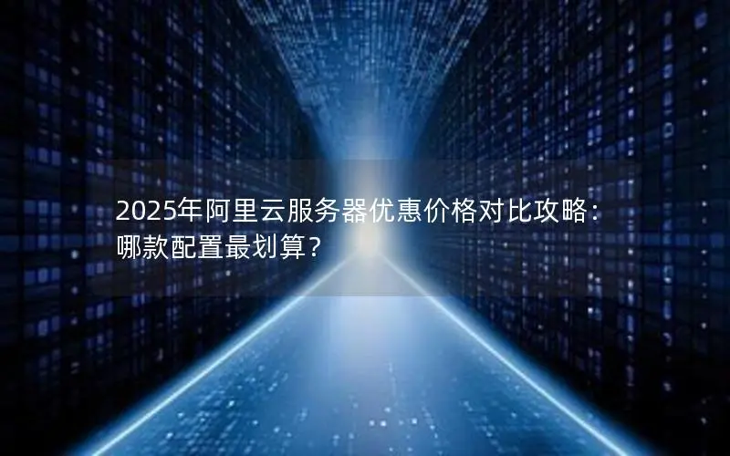 2025年阿里云服务器优惠价格对比攻略:哪款配置最划算? 2025年阿里云服务器优惠价格对比攻略:哪款配置最划算?
