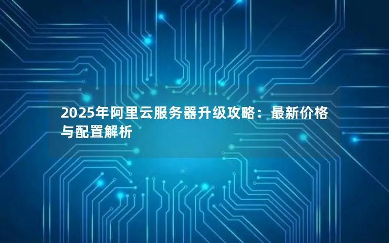 2025年阿里云服务器升级攻略:最新价格与配置解析 2025年阿里云服务器升级攻略:最新价格与配置解析