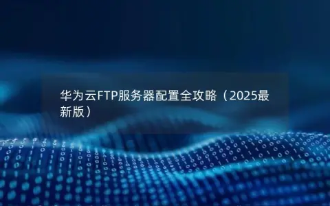 华为云FTP服务器配置全攻略（2025最新版）