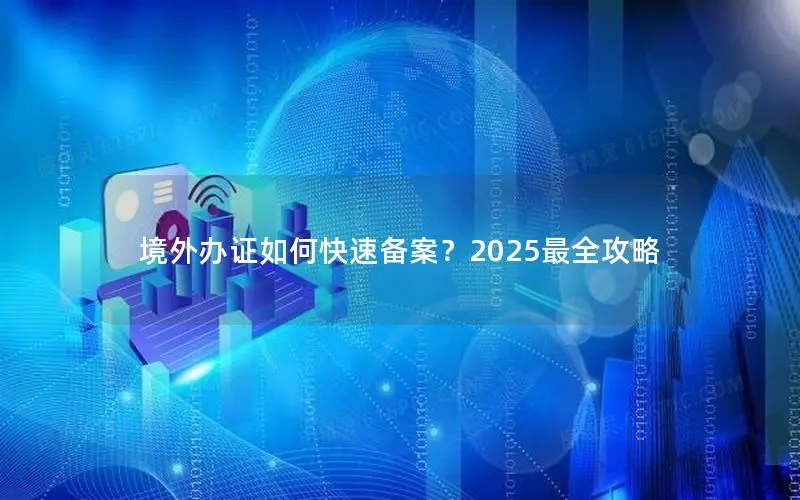境外办证如何快速备案?2025最全攻略 境外办证如何快速备案?2025最全攻略