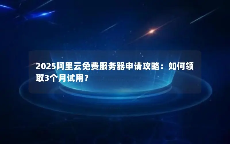 2025阿里云免费服务器申请攻略：如何领取3个月试用？