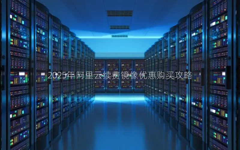 2025年阿里云续费镜像优惠购买攻略 2025年阿里云续费镜像优惠购买攻略