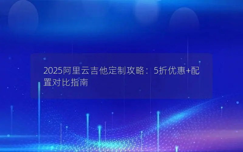 2025阿里云吉他定制攻略：5折优惠+配置对比指南