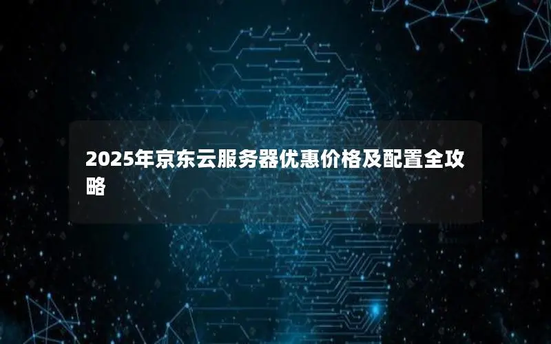 2025年京东云服务器优惠价格及配置全攻略 2025年京东云服务器优惠价格及配置全攻略