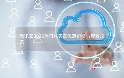 腾讯云2025热门服务器优惠价格与配置攻略