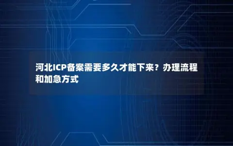 河北ICP备案需要多久才能下来？办理流程和加急方式