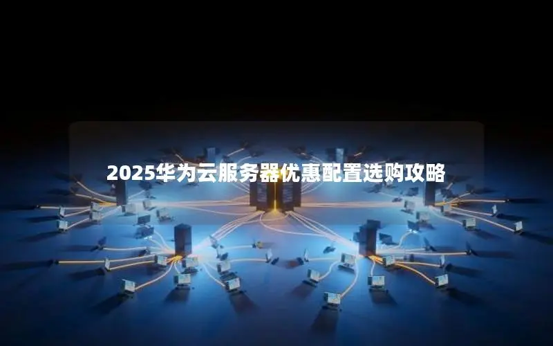 2025华为云服务器优惠配置选购攻略 2025华为云服务器优惠配置选购攻略