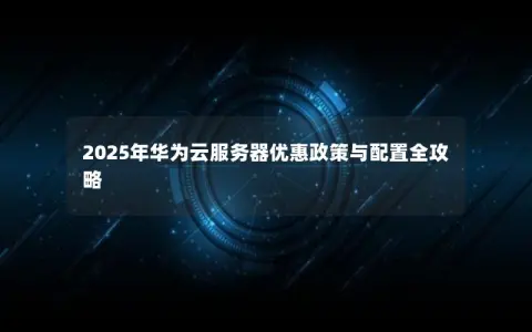 2025年华为云服务器优惠政策与配置全攻略 2025年华为云服务器优惠政策与配置全攻略