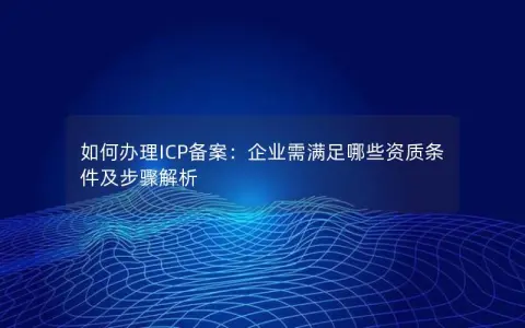 如何办理ICP备案：企业需满足哪些资质条件及步骤解析