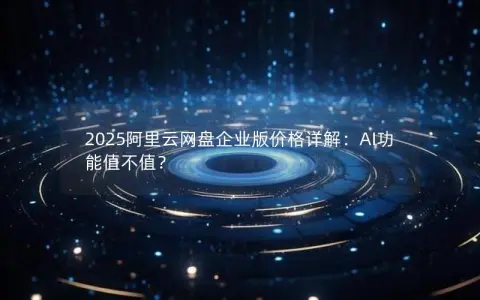 2025阿里云网盘企业版价格详解:AI功能值不值? 2025阿里云网盘企业版价格详解:AI功能值不值?