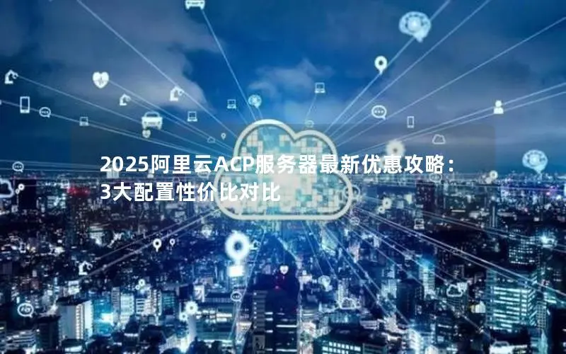 2025阿里云ACP服务器最新优惠攻略:3大配置性价比对比 2025阿里云ACP服务器最新优惠攻略:3大配置性价比对比