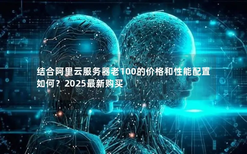 结合阿里云服务器老100的价格和性能配置如何?2025最新购买 结合阿里云服务器老100的价格和性能配置如何?2025最新购买