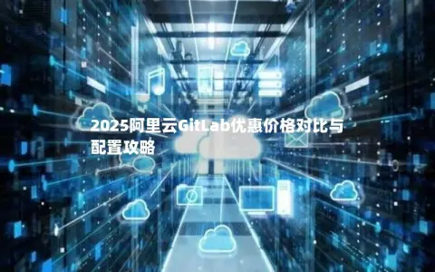 2025阿里云GitLab优惠价格对比与配置攻略