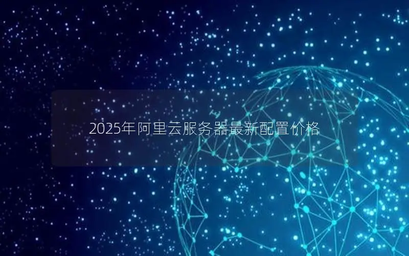 2025年阿里云服务器最新配置价格 2025年阿里云服务器最新配置价格