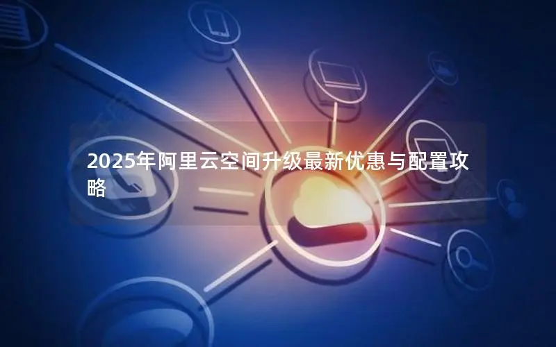 2025年阿里云空间升级最新优惠与配置攻略 2025年阿里云空间升级最新优惠与配置攻略