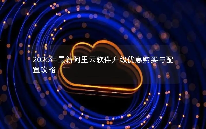 2025年最新阿里云软件升级优惠购买与配置攻略