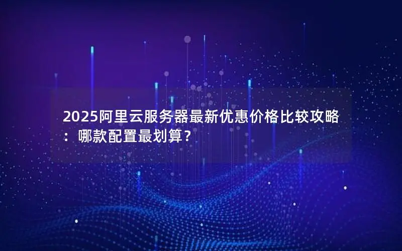 2025阿里云服务器最新优惠价格比较攻略：哪款配置最划算？