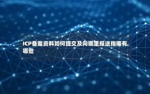 ICP备案资料如何提交及向哪里报送指南有哪些