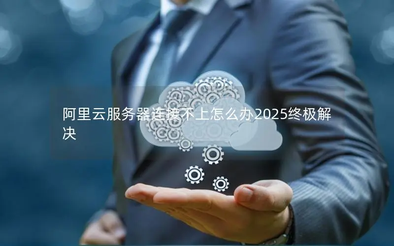阿里云服务器连接不上怎么办2025终极解决