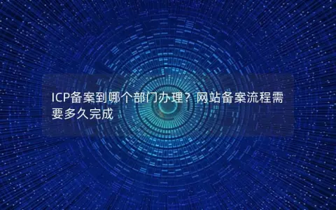 ICP备案到哪个部门办理？网站备案流程需要多久完成