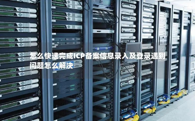 怎么快速完成ICP备案信息录入及登录遇到问题怎么解决