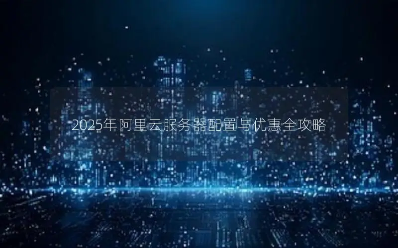 2025年阿里云服务器配置与优惠全攻略 2025年阿里云服务器配置与优惠全攻略