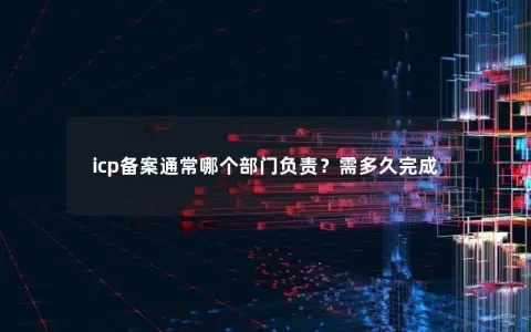 icp备案通常哪个部门负责？需多久完成