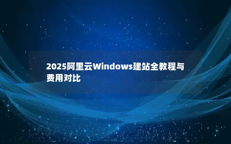 2025阿里云Windows建站全教程与费用对比