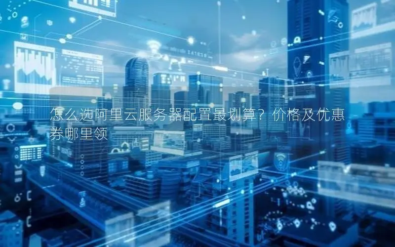 怎么选阿里云服务器配置最划算?价格及优惠券哪里领 怎么选阿里云服务器配置最划算?价格及优惠券哪里领