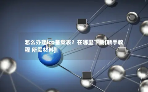 怎么办理icp备案表？在哪里下载[新手教程 所需材料]