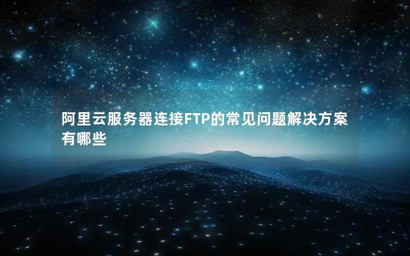 阿里云服务器连接FTP的常见问题解决方案有哪些