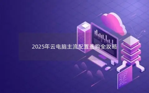 2025年云电脑主流配置选购全攻略