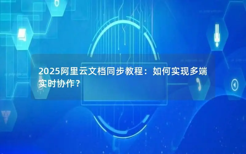 2025阿里云文档同步教程:如何实现多端实时协作? 2025阿里云文档同步教程:如何实现多端实时协作?