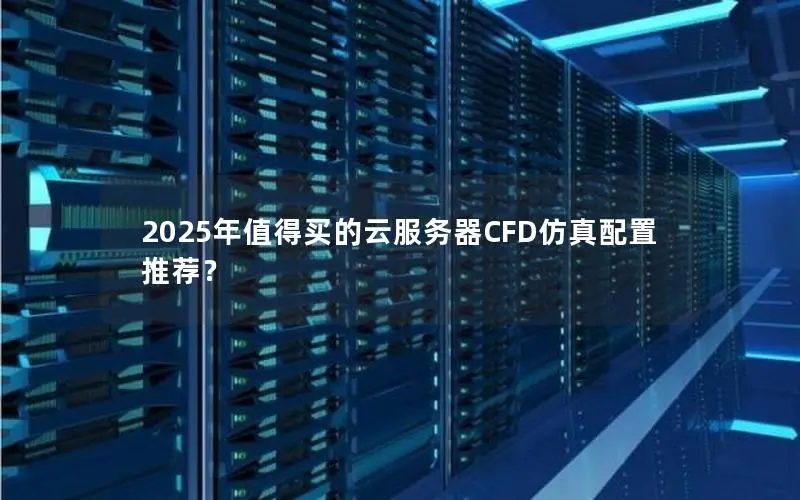 2025年值得买的云服务器CFD仿真配置推荐? 2025年值得买的云服务器CFD仿真配置推荐?