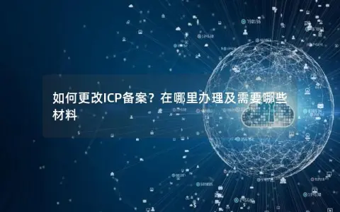 如何更改ICP备案？在哪里办理及需要哪些材料