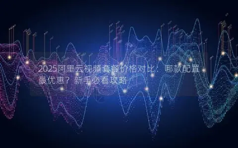 2025阿里云视频套餐价格对比：哪款配置最优惠？新手必看攻略
