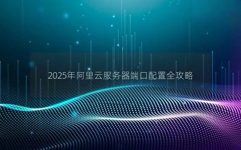 2025年阿里云服务器端口配置全攻略 2025年阿里云服务器端口配置全攻略