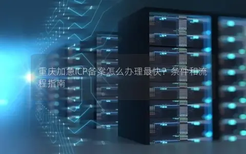 重庆加急ICP备案怎么办理最快？条件和流程指南