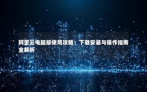 阿里云电脑版使用攻略：下载安装与操作指南全解析