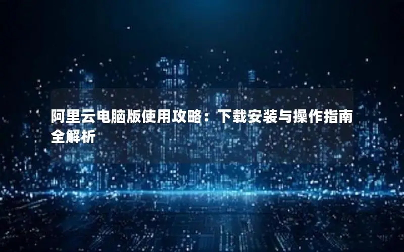 阿里云电脑版使用攻略:下载安装与操作指南全解析 阿里云电脑版使用攻略:下载安装与操作指南全解析