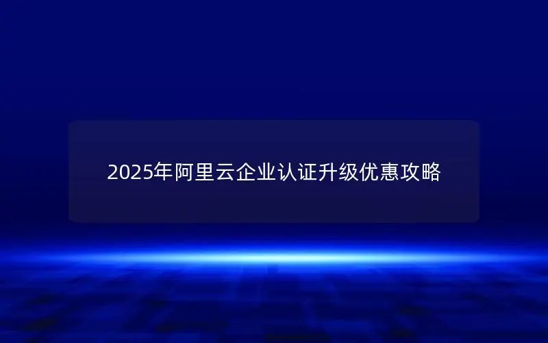 2025年阿里云企业认证升级优惠攻略 2025年阿里云企业认证升级优惠攻略