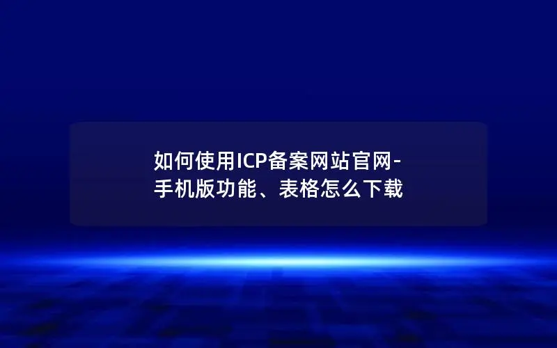 如何使用ICP备案网站官网-手机版功能、表格怎么下载