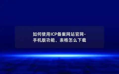 如何使用ICP备案网站官网-手机版功能、表格怎么下载