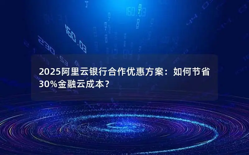 2025阿里云银行合作优惠方案：如何节省30%金融云成本？