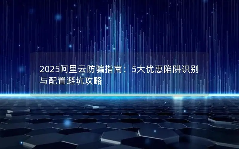 2025阿里云防骗指南:5大优惠陷阱识别与配置避坑攻略 2025阿里云防骗指南:5大优惠陷阱识别与配置避坑攻略