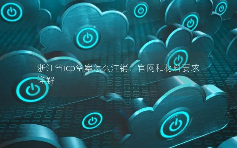 浙江省icp备案怎么注销:官网和材料要求详解 浙江省icp备案怎么注销:官网和材料要求详解