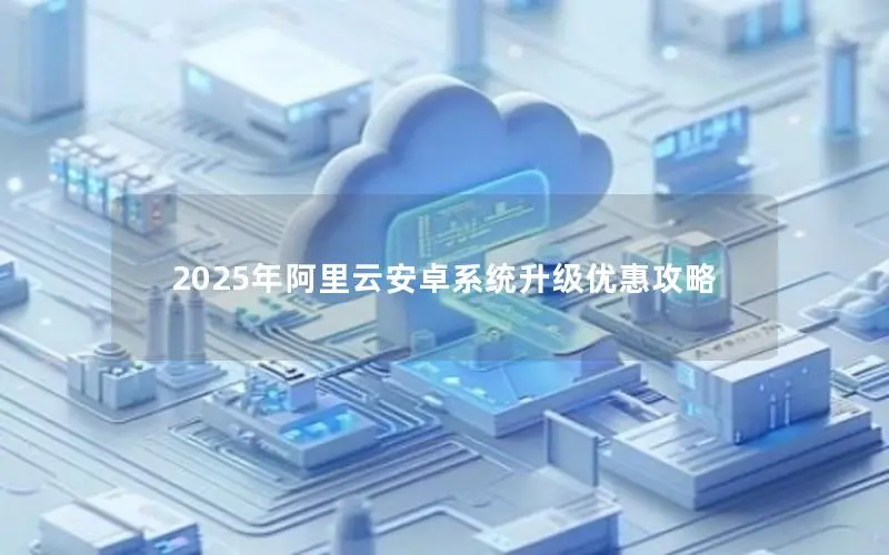 2025年阿里云安卓系统升级优惠攻略