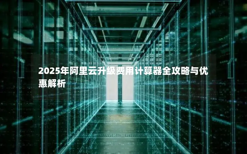 2025年阿里云升级费用计算器全攻略与优惠解析 2025年阿里云升级费用计算器全攻略与优惠解析