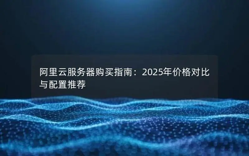 阿里云服务器购买指南:2025年价格对比与配置推荐 阿里云服务器购买指南:2025年价格对比与配置推荐